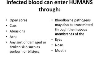 Infected blood can enter HUMANS
through:
•
•
•
•
•

Open sores
Cuts
Abrasions
Acne
Any sort of damaged or
broken skin such as
sunburn or blisters

• Bloodborne pathogens
may also be transmitted
through the mucous
membranes of the
• Eyes
• Nose
• Mouth

 