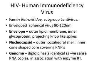 HIV- Human Immunodeficiency
Virus
• Family Retroviridae, subgroup Lentivirus.
• Enveloped spherical virus 90-120nm
• Envelope – outer lipid membrane, inner
glycoprotein, projecting knob like spikes
• Nucleocapsid – outer icosahedral shell, inner
cone shaped core covering RNP’s
• Genome – diploid has 2 identical ss +ve sense
RNA copies, in association with enzyme RT.

 