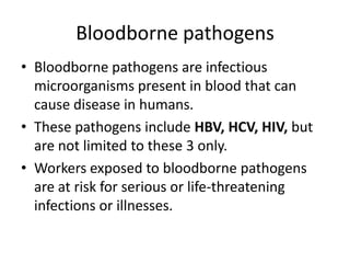 Bloodborne pathogens
• Bloodborne pathogens are infectious
microorganisms present in blood that can
cause disease in humans.
• These pathogens include HBV, HCV, HIV, but
are not limited to these 3 only.
• Workers exposed to bloodborne pathogens
are at risk for serious or life-threatening
infections or illnesses.

 