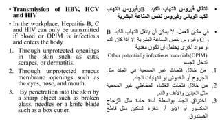 • Transmission of HBV, HCV
and HIV
• In the workplace, Hepatitis B, C
and HIV can only be transmitted
if blood or OPIM is infectious
and enters the body
1. Through unprotected openings
in the skin such as cuts,
scrapes, or dermatitis.
2. Through unprotected mucus
membrane openings such as
the eyes, nose, and mouth.
3. By penetration into the skin by
a sharp object such as broken
glass, needles or a knife blade
such as a box cutter.
•
‫انتقال‬
‫فيروس‬
‫التهاب‬
‫الكبد‬
B
‫وفيروس‬
‫التهاب‬
‫الكبد‬
‫الوبائي‬
‫وفيروس‬
‫نقص‬
‫المناعة‬
‫البشري‬
‫ة‬
•
‫في‬
‫مكان‬
،‫العمل‬
‫ال‬
‫يمكن‬
‫أن‬
‫ينتقل‬
‫التهاب‬
‫الكب‬
‫د‬
B
‫و‬
C
‫وفيروس‬
‫نقص‬
‫المناعة‬
‫البشرية‬
‫إال‬
‫إذا‬
‫كان‬
‫الدم‬
‫أو‬
‫مواد‬
‫أخرى‬
‫يحتمل‬
‫أن‬
‫تكون‬
‫معدية‬
Other potentially infectious materials(OPIM)
‫تدخل‬
‫الجسم‬
.1
‫من‬
‫خالل‬
‫فتحات‬
‫غير‬
‫المحمية‬
‫في‬
‫الجلد‬
‫مثل‬
‫الجروح‬
‫أو‬
‫الخدوش‬
‫أو‬
‫التهابات‬
‫الجلد‬
.
.2
‫من‬
‫خالل‬
‫فتحات‬
‫الغشاء‬
‫المخاطي‬
‫غير‬
‫المحمية‬
‫مثل‬
‫العينين‬
‫واألنف‬
‫والفم‬
.
.3
‫اختراق‬
‫الجلد‬
‫بواسطة‬
‫أداة‬
‫حادة‬
‫مثل‬
‫الزجاج‬
‫المكسور‬
‫أو‬
‫اإلبر‬
‫أو‬
‫شفرة‬
‫السكين‬
‫مثل‬
‫قاطع‬
‫الصندوق‬
.
 