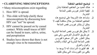 • CLARIFYING MISCONCEPTIONS
• Many misconceptions exist regarding
1. How HIV is spread.
2. This slide will help clarify these
misconceptions by discussing how
HIV can "not" be spread.
3. HIV cannot be passed on by casual
contact. While small traces of HIV
can be found in tears, saliva, urine,
and perspiration
4. Studies have shown that there is not
enough virus to be transmitted.
•
‫الخاطئة‬ ‫المفاهيم‬ ‫توضيح‬
•
‫بشأن‬ ‫الخاطئة‬ ‫المفاهيم‬ ‫من‬ ‫العديد‬ ‫هناك‬
.1
‫المناعة‬ ‫نقص‬ ‫فيروس‬ ‫انتشار‬ ‫كيفية‬
‫البشرية‬
.
.2
‫هذه‬ ‫توضيح‬ ‫على‬ ‫الشريحة‬ ‫هذه‬ ‫ستساعد‬
‫ال‬ ‫كيف‬ ‫مناقشة‬ ‫خالل‬ ‫من‬ ‫الخاطئة‬ ‫المفاهيم‬
‫المناعة‬ ‫نقص‬ ‫فيروس‬ ‫ينتشر‬ ‫أن‬ ‫يمكن‬
‫البشرية‬
.
.3
‫الب‬ ‫المناعة‬ ‫نقص‬ ‫فيروس‬ ‫نقل‬ ‫يمكن‬ ‫ال‬
‫شرية‬
‫العرضي‬ ‫االتصال‬ ‫طريق‬ ‫عن‬
.
‫حين‬ ‫وفي‬
‫لفيرو‬ ‫صغيرة‬ ‫آثار‬ ‫على‬ ‫العثور‬ ‫يمكن‬
‫س‬
‫والل‬ ‫البكاء‬ ‫في‬ ‫البشرية‬ ‫المناعة‬ ‫نقص‬
‫عاب‬
‫والعرق‬ ‫والبول‬
.
.4
‫ما‬ ‫يوجد‬ ‫ال‬ ‫أنه‬ ‫الدراسات‬ ‫أظهرت‬ ‫فقد‬
‫نقل‬ ‫يمكن‬ ‫التي‬ ‫الفيروسات‬ ‫من‬ ‫يكفي‬
‫ها‬
.
 