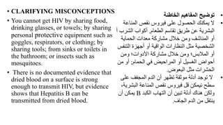 • CLARIFYING MISCONCEPTIONS
• You cannot get HIV by sharing food,
drinking glasses, or towels; by sharing
personal protective equipment such as
goggles, respirators, or clothing; by
sharing tools; from sinks or toilets in
the bathroom; or insects such as
mosquitoes.
• There is no documented evidence that
dried blood on a surface is strong
enough to transmit HIV, but evidence
shows that Hepatitis B can be
transmitted from dried blood.
•
‫الخاطئة‬ ‫المفاهيم‬ ‫توضيح‬
•
‫المناع‬ ‫نقص‬ ‫فيروس‬ ‫على‬ ‫الحصول‬ ‫يمكنك‬ ‫ال‬
‫ة‬
‫الطعام‬ ‫تقاسم‬ ‫طريق‬ ‫عن‬ ‫البشرية‬
,
‫الش‬ ‫أكواب‬
‫أ‬ ‫رب‬
‫الحماية‬ ‫معدات‬ ‫مشاركة‬ ‫خالل‬ ‫ومن‬ ‫المناشف‬ ‫أو‬
‫التن‬ ‫أجهزة‬ ‫أو‬ ‫الواقية‬ ‫النظارات‬ ‫مثل‬ ‫الشخصية‬
‫فس‬
‫ومن‬ ‫األدوات؛‬ ‫مشاركة‬ ‫خالل‬ ‫ومن‬ ‫المالبس؛‬ ‫أو‬
‫الحمام‬ ‫في‬ ‫المراحيض‬ ‫أو‬ ‫الغسيل‬ ‫أحواض‬
;
‫من‬ ‫أو‬
‫البعوض‬ ‫مثل‬ ‫الحشرات‬
.
•
‫على‬ ‫المجفف‬ ‫الدم‬ ‫أن‬ ‫تظهر‬ ‫موثقة‬ ‫أدلة‬ ‫توجد‬ ‫ال‬
‫البشر‬ ‫المناعة‬ ‫نقص‬ ‫فيروس‬ ‫قل‬ ‫نيمكن‬ ‫سطح‬
،‫ية‬
‫الكبد‬ ‫التهاب‬ ‫أن‬ ‫تبين‬ ‫أدلة‬ ‫هناك‬ ‫ولكن‬
B
‫أن‬ ‫يمكن‬
‫الجاف‬ ‫الدم‬ ‫من‬ ‫ينتقل‬
.
 