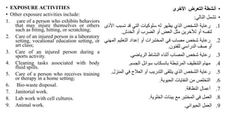 • EXPOSURE ACTIVITIES
• Other exposure activities include:
1. care of a person who exhibits behaviors
that may injure themselves or others
such as biting, hitting, or scratching;
2. Care of an injured person in a laboratory
setting, vocational education setting, or
art class;
3. Care of an injured person during a
sports activity.
4. Cleaning tasks associated with body
fluid spills.
5. Care of a person who receives training
or therapy in a home setting;
6. Bio-waste disposal.
7. Janitorial work.
8. Lab work with cell cultures.
9. Animal work.
•
‫أنشطة‬
‫التعرض‬
‫األخرى‬
•
‫تشمل‬
‫التالي‬
:
.1
‫رعاية‬
‫الشخص‬
‫الذي‬
‫يظهر‬
‫له‬
‫سلوكيات‬
‫التي‬
‫قد‬
‫تسبب‬
‫األذى‬
‫ل‬
‫نفسه‬
‫أو‬
‫لآلخرين‬
‫مثل‬
‫العض‬
‫أو‬
‫الضرب‬
‫أو‬
‫الخدش‬
.
.2
‫رعاية‬
‫شخص‬
‫مصاب‬
‫في‬
‫المختبرات‬
‫أو‬
‫إعداد‬
‫التعليم‬
‫ال‬
‫مهني‬
‫أو‬
‫صف‬
‫الدراسي‬
‫للفنون‬
.
.3
‫رعاية‬
‫شخص‬
‫المصاب‬
‫أثناء‬
‫النشاط‬
‫الرياضي‬
.
.4
‫مهام‬
‫التنظيف‬
‫المرتبطة‬
‫بانسكاب‬
‫سوائل‬
‫الجسم‬
.
.5
‫رعاية‬
‫الشخص‬
‫الذي‬
‫يتلقى‬
‫التدريب‬
‫أو‬
‫العالج‬
‫في‬
‫الم‬
‫نزل‬
.
.6
‫التخلص‬
‫من‬
‫النفايات‬
‫الحيوية‬
.
.7
‫أعمال‬
‫النظافة‬
.
.8
‫العمل‬
‫في‬
‫المختبر‬
‫مع‬
‫بيئات‬
‫الخلوية‬
.
.9
‫العمل‬
‫الحيواني‬
.
 