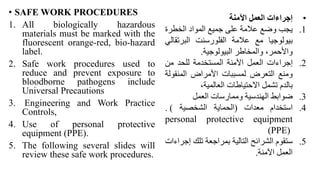 • SAFE WORK PROCEDURES
1. All biologically hazardous
materials must be marked with the
fluorescent orange-red, bio-hazard
label.
2. Safe work procedures used to
reduce and prevent exposure to
bloodborne pathogens include
Universal Precautions
3. Engineering and Work Practice
Controls,
4. Use of personal protective
equipment (PPE).
5. The following several slides will
review these safe work procedures.
•
‫إجراءات‬
‫العمل‬
‫اآلمنة‬
.1
‫يجب‬
‫وضع‬
‫عالمة‬
‫على‬
‫جميع‬
‫المواد‬
‫الخطرة‬
‫بيولوجيا‬
‫مع‬
‫عالمة‬
‫الفلورسنت‬
‫البرتق‬
‫الي‬
،‫واألحمر‬
‫والمخاطر‬
‫البيولوجية‬
.
.2
‫إجراءات‬
‫العمل‬
‫اآلمنة‬
‫المستخدمة‬
‫للحد‬
‫من‬
‫ومنع‬
‫التعرض‬
‫لمسببات‬
‫األمراض‬
‫المنق‬
‫ولة‬
‫بالدم‬
‫تشمل‬
‫االحتياطات‬
،‫العالمية‬
.3
‫ضوابط‬
‫الهندسية‬
‫وممارسات‬
‫العمل‬
.4
‫استخدام‬
‫معدات‬
(
‫الحماية‬
‫الشخصية‬
)
.
personal protective equipment
(PPE)
.5
‫ستقوم‬
‫الشرائح‬
‫التالية‬
‫بمراجعة‬
‫تلك‬
‫إ‬
‫جراءات‬
‫العمل‬
‫اآلمنة‬
.
 