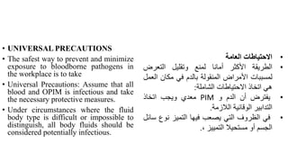 • UNIVERSAL PRECAUTIONS
• The safest way to prevent and minimize
exposure to bloodborne pathogens in
the workplace is to take
• Universal Precautions: Assume that all
blood and OPIM is infectious and take
the necessary protective measures.
• Under circumstances where the fluid
body type is difficult or impossible to
distinguish, all body fluids should be
considered potentially infectious.
•
‫االحتياطات‬
‫العامة‬
•
‫الطريقة‬
‫األكثر‬
‫أمانا‬
‫لمنع‬
‫وتقليل‬
‫التعرض‬
‫لمسببات‬
‫األمراض‬
‫المنقولة‬
‫بالدم‬
‫في‬
‫مكان‬
‫ال‬
‫عمل‬
‫هي‬
‫اتخاذ‬
‫االحتياطات‬
‫الشاملة‬
:
•
‫يفترض‬
‫أن‬
‫الدم‬
‫و‬
PIM
‫معدي‬
‫ويجب‬
‫اتخاذ‬
‫التدابير‬
‫الوقائية‬
‫الالزمة‬
.
•
‫في‬
‫الظروف‬
‫التي‬
‫يصعب‬
‫فيها‬
‫التميز‬
‫نوع‬
‫سائل‬
‫الجسم‬
‫أو‬
‫مستحيال‬
‫التمييز‬
،
.
 