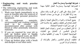 • Engineering and work practice
controls
• The following engineering and work
practice controls are also critical:
1. Wash your hands immediately or as
soon as feasible after the removal of
gloves or other personal protective
equipment.
2. All equipment, materials,
environmental and working surfaces
need to be cleaned and
decontaminated after contact with
blood or other potentially infectious
materials.
3. If you are required by your job to
pick up broken glass or handle
hazardous biological waste, do NOT
pick it up directly with your hands.
4. Clean up broken glass with a brush
and dustpan or use other tools.
•
‫ضوابط‬
‫الهندسية‬
‫وممارسة‬
‫العمل‬
•
‫الضوابط‬
‫الهندسية‬
‫وممارسة‬
‫العمل‬
‫التالية‬
‫مهمة‬
‫جدا‬
:
.1
‫اغسل‬
‫يديك‬
‫على‬
‫الفور‬
‫أو‬
‫في‬
‫أقرب‬
‫وقت‬
‫ممك‬
‫ن‬
‫بعد‬
‫إزالة‬
‫القفازات‬
‫أو‬
‫غيرها‬
‫من‬
‫معدات‬
‫الحماية‬
‫الشخصية‬
.
.2
‫جميع‬
‫المعدات‬
‫والمواد‬
‫واألسطح‬
‫البيئية‬
‫وأس‬
‫طح‬
‫العمل‬
‫تحتاج‬
‫إلى‬
‫تنظيف‬
‫وتطهير‬
‫بعد‬
‫مالمس‬
‫ة‬
‫الدم‬
‫أو‬
‫غيره‬
‫من‬
‫المواد‬
‫المعدية‬
‫المحتملة‬
.
.3
‫إذا‬
‫كان‬
‫المطلوب‬
‫من‬
‫أحدى‬
‫واجبات‬
‫العمل‬
‫التقاط‬
‫الزجاج‬
‫المكسور‬
‫أو‬
‫التعامل‬
‫مع‬
‫النفايات‬
‫البيولوجية‬
،‫الخطرة‬
‫ال‬
‫يجب‬
‫أن‬
‫تلتقطها‬
‫مب‬
‫اشرة‬
‫بيديك‬
.
.4
‫تنظيف‬
‫الزجاج‬
‫المكسور‬
‫والغبار‬
،‫بالفرشاة‬
‫أو‬
‫باستخدام‬
‫أدوات‬
‫أخرى‬
.
 