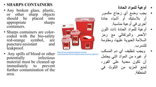 • SHARPS CONTAINERS
• Any broken glass, plastic,
or other sharp objects
should be placed into
appropriate sharps
containers.
• Sharps containers are color-
coded with the bio-safety
red-orange symbol, are
puncture-resistant and
leakproof.
• Any spills of blood or other
potentially infectious
material must be cleaned up
immediately to prevent
further contamination of the
area.
•
‫أوعية‬
‫للمواد‬
‫الحادة‬
•
‫يجب‬
‫وضع‬
‫أي‬
‫زجاج‬
‫مكسور‬
‫أو‬
‫بالستيك‬
‫أو‬
‫أشياء‬
‫حادة‬
‫أخرى‬
‫في‬
‫أوعية‬
‫مناسبة‬
.
•
‫أوعية‬
‫للمواد‬
‫الحادة‬
‫ذات‬
‫اللون‬
‫األحمر‬
‫والبرتقالي‬
‫مع‬
‫رمز‬
‫السالمة‬
‫الحيوية‬
،‫عليها‬
‫ومقاو‬
‫مة‬
‫للتسرب‬
.
•
‫ويجب‬
‫تنظيف‬
‫أي‬
‫دم‬
‫المسكب‬
‫أو‬
‫غيره‬
‫من‬
‫المواد‬
‫التي‬
‫يحتمل‬
‫أن‬
‫تكون‬
‫معدية‬
‫على‬
،‫الفور‬
‫لمنع‬
‫المزيد‬
‫من‬
‫التلوث‬
‫في‬
‫المنطقة‬
.
https://i0.wp.com/greenroadwaste.com/wp-
content/uploads/2012/11/medical-waste-containers.jpg?ssl=1
 