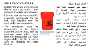• SHARPS CONTAINERS
• Employers using conventional
sharps injury protection must
annually evaluate safer devices.
• Devices that are commercially
available, appropriate for the
task, and effective must be
used in the work operation.
• The evaluation must be
documented in the written
exposure control plan, and the
employer must solicit input
from non-managerial staff with
responsibility for direct patient
care on selecting the safer
devices.
•
‫أوعية‬
‫للمواد‬
‫الحادة‬
•
‫يجب‬
‫على‬
‫أصحاب‬
‫العمل‬
‫الذين‬
‫يستخدمون‬
‫مواد‬
‫الحماية‬
‫من‬
‫اإلصابات‬
‫الحادة‬
‫التقليدية‬
‫تقي‬
‫يمها‬
‫للسالمة‬
‫سنويا‬
.
•
‫يجب‬
‫استخدام‬
‫األجهزة‬
‫المهمة‬
‫والمناسبة‬
‫المتوفرة‬
‫تجاريا‬
‫و‬
‫ال‬
‫مهمة‬
‫والفعالة‬
‫في‬
‫عملية‬
‫العمل‬
.
•
‫يجب‬
‫توثيق‬
‫التقييم‬
‫خطة‬
‫مكاف‬
‫حة‬
‫كتابيا‬
.
‫ويجب‬
‫على‬
‫صاحب‬
‫العمل‬
‫طلب‬
‫أراء‬
‫الموظفين‬
‫غير‬
‫اإلداريي‬
‫ن‬
‫الذين‬
‫يتحملون‬
‫مسؤولية‬
‫رعاية‬
‫المرضى‬
‫المباشرة‬
‫في‬
‫اختيار‬
‫األجهزة‬
‫األكثر‬
‫أمانا‬
.
https://www.net32.com/media/sha
red/common/mp/solmetex/solmete
x/media/biohazard-sharps-
container-PWS-BH-5.jpg
 