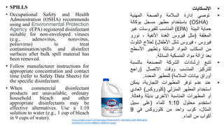 • SPILLS
• Occupational Safety and Health
Administration (OSHA) recommends
using and Environmental Protection
Agency (EPA) registered disinfectant
suitable for non-enveloped viruses
(e.g., adenovirus, norovirus,
poliovirus) to treat
contamination/spills and disinfect
surfaces after bulk spill material has
been removed.
• Follow manufacturer instructions for
appropriate concentration and contact
time (refer to Safety Data Sheets) for
the specific disinfectant.
• When commercial disinfectant
products are unavailable, ordinary
household bleach and other
appropriate disinfectants may be
effective alternatives. Use a 1:10
solution to water (e.g., 1 cup of bleach
in 9 cups of water).
•
‫االنسكابات‬
•
‫توصي‬
‫إدارة‬
‫السالمة‬
‫والصحة‬
‫المهنية‬
OSHA)
)
‫باستخدام‬
‫مطهر‬
‫مسجل‬
‫بوكالة‬
‫حماية‬
‫البيئة‬
EPA)
)
‫المناسب‬
‫للفيروسات‬
‫غي‬
‫ر‬
‫المغلفة‬
(
‫مثل‬
‫فيروس‬
‫الغدة‬
‫األنفية‬
،
‫نور‬
‫و‬
‫فيروس‬
،
‫فيروس‬
‫شلل‬
‫األطفال‬
)
‫لعالج‬
‫ال‬
‫تلوث‬
‫من‬
‫انسكاب‬
‫المواد‬
‫السائلة‬
‫وتطهير‬
‫األسطح‬
‫بعد‬
‫إزالة‬
‫مواد‬
‫المنسكبة‬
‫السائلة‬
.
•
‫ت‬
‫تبع‬
‫إرشادات‬
‫الشركة‬
‫المصنعة‬
‫بالنسب‬
‫ة‬
‫للتركيز‬
‫المناسب‬
‫ووقت‬
‫االتصال‬
(
‫راجع‬
‫أوراق‬
‫بيانات‬
‫السالمة‬
)
‫للمطهر‬
‫المحدد‬
.
•
‫عند‬
‫عدم‬
‫توفر‬
‫المطهرات‬
،‫التجارية‬
‫يمكن‬
‫استخدام‬
‫المطهر‬
‫المنزلي‬
(
‫كلوروكس‬
)
‫العادي‬
‫أو‬
‫المطهرات‬
‫المناسبة‬
‫األخرى‬
‫بديلة‬
‫وفعال‬
‫ة‬
.
‫استخدم‬
‫محلول‬
1:10
‫للماء‬
(
‫على‬
‫سبيل‬
،‫المثال‬
‫كوب‬
‫واحد‬
‫من‬
‫كلوروكس‬
‫في‬
9
‫أكواب‬
‫من‬
‫الماء‬
.
https://target.scene7.com/is/image/Target/GUEST_dd5c8b3a-2bd9-48a9-8a4d-
bba44e67e71a?wid=488&hei=488&fmt=pjpeg
 