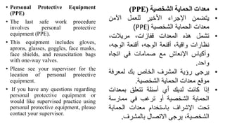 • Personal Protective Equipment
(PPE(
• The last safe work procedure
involves personal protective
equipment (PPE).
• This equipment includes gloves,
aprons, glasses, goggles, face masks,
face shields, and resuscitation bags
with one-way valves.
• Please see your supervisor for the
location of personal protective
equipment.
• If you have any questions regarding
personal protective equipment or
would like supervised practice using
personal protective equipment, please
contact your supervisor.
•
‫معدات‬
‫الحماية‬
‫الشخصية‬
(
PPE
)
•
‫يتضمن‬
‫اإلجراء‬
‫األخير‬
‫للعمل‬
‫اآلمن‬
‫معدات‬
‫الحماية‬
‫الشخصية‬
PPE)
)
•
‫تشمل‬
‫هذه‬
‫المعدات‬
،‫قفازات‬
،‫مريالت‬
‫نظارات‬
،‫واقية‬
‫أقنعة‬
،‫الوجه‬
‫أقنعة‬
،‫الوجه‬
‫وأكياس‬
‫اإلنعاش‬
‫مع‬
‫صمامات‬
‫في‬
‫اتجاه‬
‫واحد‬
.
•
‫يرجى‬
‫رؤية‬
‫المشرف‬
‫الخاص‬
‫بك‬
‫لمعرف‬
‫ة‬
‫موقع‬
‫معدات‬
‫الحماية‬
‫الشخصية‬
.
•
‫إذا‬
‫كانت‬
‫لديك‬
‫أي‬
‫أسئلة‬
‫تتعلق‬
‫بمعدات‬
‫الحماية‬
‫الشخصية‬
‫أو‬
‫ترغب‬
‫في‬
‫ممارسة‬
‫تحت‬
‫اإلشراف‬
‫باستخدام‬
‫معدات‬
‫الحماية‬
،‫الشخصية‬
‫يرجى‬
‫االتصال‬
‫بالمشرف‬
.
 
