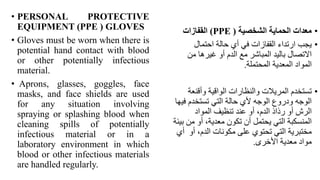 • PERSONAL PROTECTIVE
EQUIPMENT (PPE ( GLOVES
• Gloves must be worn when there is
potential hand contact with blood
or other potentially infectious
material.
• Aprons, glasses, goggles, face
masks, and face shields are used
for any situation involving
spraying or splashing blood when
cleaning spills of potentially
infectious material or in a
laboratory environment in which
blood or other infectious materials
are handled regularly.
•
‫الشخصية‬ ‫الحماية‬ ‫معدات‬
(
(PPE
‫القفازات‬
•
‫احتمال‬ ‫حالة‬ ‫أي‬ ‫في‬ ‫القفازات‬ ‫ارتداء‬ ‫يجب‬
‫من‬ ‫غيرها‬ ‫أو‬ ‫الدم‬ ‫مع‬ ‫المباشر‬ ‫باليد‬ ‫االتصال‬
‫المحتملة‬ ‫المعدية‬ ‫المواد‬
.
•
‫وأقنع‬ ‫الواقية‬ ‫والنظارات‬ ‫المريالت‬ ‫تستخدم‬
‫ة‬
‫ف‬ ‫تستخدم‬ ‫التي‬ ‫حالة‬ ‫ألي‬ ‫الوجه‬ ‫ودروع‬ ‫الوجه‬
‫يها‬
‫المواد‬ ‫تنظيف‬ ‫عند‬ ‫أو‬ ،‫الدم‬ ‫رذاذ‬ ‫أو‬ ‫الرش‬
‫من‬ ‫أو‬ ،‫معدية‬ ‫تكون‬ ‫أن‬ ‫يحتمل‬ ‫التي‬ ‫المنسكبة‬
‫بيئة‬
‫أو‬ ،‫الدم‬ ‫مكونات‬ ‫على‬ ‫تحتوي‬ ‫التي‬ ‫مختبرية‬
‫أي‬
‫األخرى‬ ‫معدية‬ ‫مواد‬
.
 