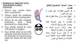 • PERSONAL PROTECTIVE
EQUIPMENT (PPE(
GLOVES
1. Gloves may contain holes,
tears, or punctures.
2. Always check the conditions
of gloves before wearing them.
3. Gloves do not offer complete
protection from being
punctured by a sharp object.
4. Face shields should be worn
with glasses or goggles.
5. Face shields alone do not offer
adequate protection because of
the potential of material going
under the shield and into your
eye.
•
‫معدات‬
‫الحماية‬
‫الشخصية‬
(
(PPE
‫قفازات‬
.1
‫قد‬
‫تحتوي‬
‫القفازات‬
‫على‬
‫ثقوب‬
‫أو‬
‫شروخ‬
‫أو‬
‫ثقوب‬
.
.2
‫تحقق‬
‫دائما‬
‫من‬
‫أن‬
‫حالة‬
‫القفازات‬
‫ق‬
‫بل‬
‫ارتداء‬
.
.3
‫قفازات‬
‫ال‬
‫توفر‬
‫الحماية‬
‫كاملة‬
‫بحدوث‬
‫ثقب‬
‫من‬
‫قبل‬
‫ألة‬
‫حادة‬
.
.4
‫يجب‬
‫ارتداء‬
‫دروع‬
‫الوجه‬
‫مع‬
‫النظارات‬
‫أو‬
‫النظارات‬
‫الواقية‬
.
.5
‫قد‬
‫ال‬
‫توفر‬
‫دروع‬
‫الوجه‬
‫وحدها‬
‫الحماية‬
‫الكافية‬
‫بسبب‬
‫إمكانية‬
‫مر‬
‫ور‬
‫الملوثات‬
‫من‬
‫تحتها‬
‫إلى‬
‫عيون‬
.
 