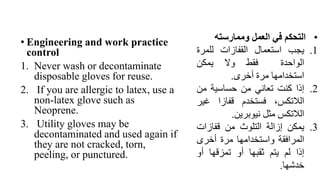 • Engineering and work practice
control
1. Never wash or decontaminate
disposable gloves for reuse.
2. If you are allergic to latex, use a
non-latex glove such as
Neoprene.
3. Utility gloves may be
decontaminated and used again if
they are not cracked, torn,
peeling, or punctured.
•
‫التحكم‬
‫في‬
‫العمل‬
‫وممارسته‬
.1
‫يجب‬
‫استعمال‬
‫القفازات‬
‫للمر‬
‫ة‬
‫الواحدة‬
‫فقط‬
‫وال‬
‫يمكن‬
‫استخدامها‬
‫مرة‬
‫أخرى‬
.
.2
‫إذا‬
‫كنت‬
‫تعاني‬
‫من‬
‫حساسية‬
‫من‬
،‫الالتكس‬
‫فستخدم‬
‫قفازا‬
‫غي‬
‫ر‬
‫الالتكس‬
‫مثل‬
‫نيوبرين‬
.
.3
‫يمكن‬
‫إزالة‬
‫التلوث‬
‫من‬
‫قفازات‬
‫المرافقة‬
‫واستخدامها‬
‫مرة‬
‫أخرى‬
‫إذا‬
‫لم‬
‫يتم‬
‫ثقبها‬
‫أو‬
‫تمزقها‬
‫أو‬
‫خدشها‬
.
 