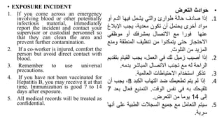 • EXPOSURE INCIDENT
1. If you come across an emergency
involving blood or other potentially
infectious material, immediately
report the incident and contact your
supervisor or custodial personnel so
that they can clean the area and
prevent further contamination.
2. If a co-worker is injured, comfort the
person but avoid direct contact with
blood.
3. Remember to use universal
precautions.
4. If you have not been vaccinated for
Hepatitis B, you may receive it at that
time. Immunization is good 7 to 14
days after exposure.
5. All medical records will be treated as
confidential.
•
‫حوادث‬
‫التعرض‬
.1
‫إذا‬
‫صادف‬
‫حالة‬
‫طوارئ‬
‫والتي‬
‫يشمل‬
‫فيها‬
‫الدم‬
‫أ‬
‫و‬
‫مواد‬
‫أخرى‬
‫يحتمل‬
‫أن‬
‫تكون‬
،‫معدية‬
‫يجب‬
‫اإلبال‬
‫غ‬
‫عنها‬
‫فورا‬
‫مع‬
‫االتصال‬
‫بمشرفك‬
‫أو‬
‫موظفي‬
‫االحتجاز‬
‫حتى‬
‫يتمكنوا‬
‫من‬
‫تنظيف‬
‫المنطقة‬
‫و‬
‫منع‬
‫المزيد‬
‫من‬
‫التلوث‬
.
.2
‫إذا‬
‫أصيب‬
‫زميل‬
‫لك‬
‫في‬
،‫العمل‬
‫يجب‬
‫القيام‬
‫ب‬
‫تقديم‬
‫الراحة‬
‫له‬
‫مع‬
‫تجنب‬
‫االتصال‬
‫المباشر‬
‫بدمه‬
.
.3
‫تذكر‬
‫استخدام‬
‫االحتياطات‬
‫العالمية‬
.
.4
‫إذا‬
‫لم‬
‫يتم‬
‫تطعيمك‬
‫ضد‬
‫التهاب‬
‫الكبد‬
B
،
‫يجب‬
‫أن‬
‫تلقيحك‬
‫به‬
‫في‬
‫نفس‬
‫الوقت‬
.
‫التمنيع‬
‫فع‬
‫ال‬
‫بعد‬
7
‫إلى‬
14
‫يوما‬
‫من‬
‫التعرض‬
.
.5
‫سيتم‬
‫التعامل‬
‫مع‬
‫جميع‬
‫السجالت‬
‫الطبية‬
‫عل‬
‫ى‬
‫أنها‬
‫سرية‬
.
 