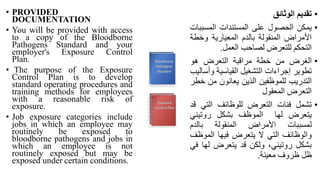 • PROVIDED
DOCUMENTATION
• You will be provided with access
to a copy of the Bloodborne
Pathogens Standard and your
employer's Exposure Control
Plan.
• The purpose of the Exposure
Control Plan is to develop
standard operating procedures and
training methods for employees
with a reasonable risk of
exposure.
• Job exposure categories include
jobs in which an employee may
routinely be exposed to
bloodborne pathogens and jobs in
which an employee is not
routinely exposed but may be
exposed under certain conditions.
•
‫تقديم‬
‫الوثائق‬
•
‫يمكن‬
‫الحصول‬
‫على‬
‫المستندات‬
‫المسب‬
‫بات‬
‫األمراض‬
‫المنقولة‬
‫بالدم‬
‫المعيارية‬
‫وخط‬
‫ة‬
‫التحكم‬
‫للتعرض‬
‫لصاحب‬
‫العمل‬
.
•
‫الغرض‬
‫من‬
‫خطة‬
‫مراقبة‬
‫التعرض‬
‫هو‬
‫تطوير‬
‫إجراءات‬
‫التشغيل‬
‫القياسية‬
‫و‬
‫أساليب‬
‫التدريب‬
‫للموظفين‬
‫الذين‬
‫يعانون‬
‫من‬
‫خطر‬
‫التعرض‬
‫المعقول‬
•
‫تشمل‬
‫فئات‬
‫التعرض‬
‫للوظائف‬
‫التي‬
‫قد‬
‫يتعرض‬
‫لها‬
‫الموظف‬
‫بشكل‬
‫روتيني‬
‫لمسببات‬
‫األمراض‬
‫المنقولة‬
‫بالدم‬
‫والوظائف‬
‫التي‬
‫ال‬
‫يتعرض‬
‫فيها‬
‫الموظ‬
‫ف‬
‫بشكل‬
،‫روتيني‬
‫ولكن‬
‫قد‬
‫يتعرض‬
‫له‬
‫ا‬
‫في‬
‫ظل‬
‫ظروف‬
‫معينة‬
.
 