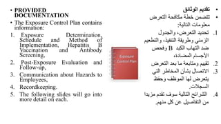 • PROVIDED
DOCUMENTATION
• The Exposure Control Plan contains
information:
1. Exposure Determination,
Schedule and Method of
Implementation, Hepatitis B
Vaccination and Antibody
Screening,
2. Post-Exposure Evaluation and
Follow-up,
3. Communication about Hazards to
Employees,
4. Recordkeeping.
5. The following slides will go into
more detail on each.
•
‫الوثائق‬ ‫تقديم‬
•
‫التعرض‬ ‫مكافحة‬ ‫خطة‬ ‫تتضمن‬
‫التالية‬ ‫معلومات‬
:
.1
‫والجدول‬ ،‫التعرض‬ ‫تحديد‬
‫وال‬ ،‫التنفيذ‬ ‫وطريقة‬ ‫الزمني‬
‫تطعيم‬
‫الكبد‬ ‫التهاب‬ ‫ضد‬
B
‫وفحص‬
،‫المضادة‬ ‫األجسام‬
.2
‫التعر‬ ‫بعد‬ ‫ما‬ ‫ومتابعة‬ ‫تقييم‬
‫ض‬
.3
‫التي‬ ‫المخاطر‬ ‫بشأن‬ ‫االتصال‬
‫الموظف‬ ‫لها‬ ‫يتعرض‬
‫وحفظ‬
‫السجالت‬
.
.4
‫سوف‬ ‫التالية‬ ‫الشرائح‬
‫تقدم‬
‫م‬
‫زيد‬
‫ا‬
‫كل‬ ‫عن‬ ‫التفاصيل‬ ‫من‬
‫منهم‬
.
 