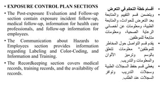 • EXPOSURE CONTROL PLAN SECTIONS
• The Post-exposure Evaluation and Follow-up
section contain exposure incident follow-up,
medical follow-up, information for health care
professionals, and follow-up information for
employees.
• The Communication about Hazards to
Employees section provides information
regarding Labeling and Color-Coding, and
Information and Training.
• The Recordkeeping section covers medical
records, training records, and the availability of
records.
•
‫أقسام‬
‫خطة‬
‫التحكم‬
‫في‬
‫التعرض‬
•
‫ويتضمن‬
‫قسم‬
‫التقييم‬
‫والمت‬
‫ابعة‬
‫بعد‬
‫التعرض‬
،‫للحوادث‬
‫والمت‬
‫ابعة‬
،‫الطبية‬
‫ومعلومات‬
‫عن‬
‫أخصائي‬
‫الرعاية‬
،‫الصحية‬
‫ومعلومات‬
‫متابعة‬
‫للموظفين‬
.
•
‫يقدم‬
‫قسم‬
‫التواصل‬
‫حول‬
‫المخا‬
‫طر‬
‫للموظفين‬
"
‫معلومات‬
‫تتعلق‬
‫بالوسم‬
‫وترميز‬
‫األلوان‬
‫والمعلومات‬
‫والتدريب‬
.
•
‫يغطي‬
‫قسم‬
‫حفظ‬
‫السجالت‬
‫الط‬
‫بية‬
‫وسجالت‬
‫التدريب‬
‫وتوافر‬
‫السجالت‬
‫عند‬
‫الطلب‬
.
 