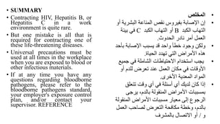• SUMMARY
• Contracting HIV, Hepatitis B, or
Hepatitis C in a work
environment is quite rare.
• But one mistake is all that is
required for contracting one of
these life-threatening diseases.
• Universal precautions must be
used at all times in the workplace
when you are exposed to blood or
other infectious materials.
• If at any time you have any
questions regarding bloodborne
pathogens, please refer to the
bloodborne pathogens standard,
your employer's exposure control
plan, and/or contact your
supervisor. REFERENCE
•
‫المخلص‬
•
‫البشر‬ ‫المناعة‬ ‫نقص‬ ‫بفيروس‬ ‫اإلصابة‬ ‫إن‬
‫أو‬ ‫ية‬
‫الكبد‬ ‫التهاب‬
B
‫الكبد‬ ‫التهاب‬ ‫أو‬
C
‫بيئة‬ ‫في‬
‫الحدوث‬ ‫نادر‬ ‫أمر‬ ‫العمل‬
.
•
‫بأ‬ ‫اإلصابة‬ ‫يسبب‬ ‫قد‬ ‫واحد‬ ‫خطأ‬ ‫وجود‬ ‫ولكن‬
‫حد‬
‫الحياة‬ ‫تهدد‬ ‫التي‬ ‫األمراض‬ ‫هذه‬
.
•
‫جمي‬ ‫في‬ ‫الشاملة‬ ‫االحتياطات‬ ‫استخدام‬ ‫يجب‬
‫ع‬
‫أو‬ ‫للدم‬ ‫تعرض‬ ‫عند‬ ‫العمل‬ ‫مكان‬ ‫في‬ ‫األوقات‬
‫األخرى‬ ‫المعدية‬ ‫المواد‬
.
•
‫تتعلق‬ ‫وقت‬ ‫أي‬ ‫في‬ ‫أسئلة‬ ‫أي‬ ‫لديك‬ ‫كان‬ ‫إذا‬
‫يرجى‬ ،‫بالدم‬ ‫المنقولة‬ ‫األمراض‬ ‫بمسببات‬
‫المنقو‬ ‫األمراض‬ ‫مسببات‬ ‫معيار‬ ‫إلى‬ ‫الرجوع‬
‫لة‬
‫العم‬ ‫لصاحب‬ ‫التعرض‬ ‫مكافحة‬ ‫وخطة‬ ،‫بالدم‬
‫ل‬
‫و‬
/
‫بالمشرف‬ ‫االتصال‬ ‫أو‬
 