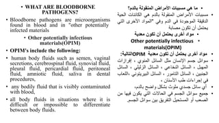 • WHAT ARE BLOODBORNE
PATHOGENS?
• Bloodborne pathogens are microorganisms
found in blood and in "other potentially
infected materials
• Other potentially infectious
materials(OPIM)
• OPIM's include the following:
• human body fluids such as semen, vaginal
secretions, cerebrospinal fluid, synovial fluid,
pleural fluid, pericardial fluid, peritoneal
fluid, amniotic fluid, saliva in dental
procedures,
• any bodily fluid that is visibly contaminated
with blood,
• all body fluids in situations where it is
difficult or impossible to differentiate
between body fluids.
•
‫بالدم؟‬ ‫المنقولة‬ ‫األمراض‬ ‫مسببات‬ ‫هي‬ ‫ما‬
•
‫مسببات‬
‫األمراض‬
‫المنقولة‬
‫بالدم‬
‫هي‬
‫الكائنات‬
‫ال‬
‫حية‬
‫الدقيقة‬
‫الموجودة‬
‫في‬
‫الدم‬
‫وفي‬
"
‫المواد‬
‫األخرى‬
‫الت‬
‫ي‬
‫يحتمل‬
‫أن‬
‫تكون‬
‫مصابة‬
•
‫معدية‬ ‫تكون‬ ‫أن‬ ‫يحتمل‬ ‫أخرى‬ ‫مواد‬
•
Other potentially infectious
materials(OPIM)
•
‫مواد‬
‫أخرى‬
‫يحتمل‬
‫أن‬
‫تكون‬
‫معدية‬
OPIM
‫التالية‬
:
•
‫سوائل‬
‫جسم‬
‫اإلنسان‬
‫مثل‬
‫السائل‬
‫المنوي‬
،
‫إفراز‬
‫ات‬
‫المهبل‬
،
‫السائل‬
‫النخاعي‬
،
‫السائل‬
‫الزليلي‬
،
‫ال‬
‫سائل‬
‫الجنبين‬
،
‫السائل‬
‫التامور‬
،
‫السائل‬
‫البيريتو‬
‫ني‬
‫اللعاب‬،
‫في‬
‫إجراءات‬
‫طب‬
‫األسنان‬
،
•
‫أي‬
‫سائل‬
‫جسدي‬
‫ملوث‬
‫بشكل‬
‫واضح‬
،‫بالدم‬
•
‫جميع‬
‫سوائل‬
‫الجسم‬
‫في‬
‫الحاالت‬
‫التي‬
‫يكون‬
‫في‬
‫ها‬
‫من‬
‫الصعب‬
‫أو‬
‫المستحيل‬
‫التفريق‬
‫بين‬
‫سوائل‬
‫ال‬
‫جسم‬
.
 