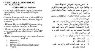 • WHAT ARE BLOODBORNE
PATHOGENS?
• Other OPIMs include
• Any unfixed tissue or organ (other than
intact skin) from a human (living or
dead);
• Human Immunodeficiency Virus (HIV)-
containing cell or tissue cultures, organ
cultures,
• HIV- or Hepatitis B (HBV)- containing
culture medium or other solutions;
• blood, organs, or other tissues from
experimental animals infected with HIV
or HBV.
• These microorganisms can cause diseases
such as
1. Hepatitis B,
2. Hepatitis C,
3. HIV (Human Immunodeficiency
Virus) .
•
‫بالدم؟‬ ‫المنقولة‬ ‫األمراض‬ ‫مسببات‬ ‫هي‬ ‫ما‬
•
‫وتشمل‬
‫معدية‬ ‫تكون‬ ‫أن‬ ‫يحتمل‬ ‫أخرى‬ ‫مواد‬
‫األخرى‬
•
‫متصل‬ ‫غير‬ ‫عضو‬ ‫أو‬ ‫نسيج‬ ‫أي‬
(
‫الس‬ ‫الجلد‬ ‫بخالف‬
‫ليم‬
)
‫إنسان‬ ‫من‬
(
‫ميت‬ ‫أو‬ ‫حي‬
)
‫؛‬
•
‫البشرية‬ ‫المناعة‬ ‫نقص‬ ‫فيروس‬
(
HIV)
)
‫يحتوي‬ ‫الذي‬
‫األنسجة‬ ‫أو‬ ‫الخاليا‬ ‫على‬
•
‫الكب‬ ‫التهاب‬ ‫أو‬ ‫البشرية‬ ‫المناعة‬ ‫نقص‬ ‫فيروس‬
‫د‬
B
(HBV) -
‫وغيرها‬ ‫أنسجة‬ ‫على‬ ‫تحتوي‬ ‫التي‬
•
‫الحيوانات‬ ‫من‬ ‫األخرى‬ ‫األنسجة‬ ‫أو‬ ‫األعضاء‬ ‫أو‬ ‫الدم‬
‫ال‬ ‫المناعة‬ ‫نقص‬ ‫بفيروس‬ ‫المصابة‬ ‫التجريبية‬
‫أو‬ ‫بشرية‬
‫الكبد‬ ‫التهاب‬ ‫فيروس‬
B.
•
‫مث‬ ‫أمراضا‬ ‫تسبب‬ ‫أن‬ ‫يمكن‬ ‫الدقيقة‬ ‫الكائنات‬ ‫هذه‬
‫ل‬
.1
‫الكبد‬ ‫التهاب‬
B,
.2
‫الكبد‬ ‫التهاب‬
C,
.3
‫البشرية‬ ‫المناعة‬ ‫نقص‬ ‫فيروس‬
(
‫ن‬ ‫فيروس‬
‫قص‬
‫البشرية‬ ‫المناعة‬
.)
 