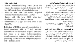• HIV and AIDS
• Human Immunodeficiency Virus (HIV) can
weaken the immune system to the point that it
has difficulty fighting off certain infections.
• Infection with HIV can cause Acquired
Immune Deficiency Syndrome (AIDS).
• People with HIV have AIDS when they
develop certain infections or cancers
• when their CD4 (a type of T-cell) count is less
than 200.
•
‫واإليدز‬ ‫المكتسبة‬ ‫المناعة‬ ‫نقص‬ ‫فيروس‬
•
‫البشرية‬ ‫المناعة‬ ‫نقص‬ ‫لفيروس‬ ‫يمكن‬
(HIV)
‫المناعي‬ ‫الجهاز‬ ‫يضعف‬ ‫الذي‬
‫مكافحته‬ ‫وصعوبة‬
‫منه‬ ‫اإلصابات‬ ‫بعض‬ ‫من‬
.
•
‫الم‬ ‫نقص‬ ‫بفيروس‬ ‫العدوى‬ ‫تسبب‬ ‫أن‬ ‫يمكن‬
‫ناعة‬
‫المكتسب‬ ‫المناعة‬ ‫نقص‬ ‫متالزمة‬ ‫البشرية‬
(
‫اإل‬
‫يدز‬
.)
•
‫البشري‬ ‫المناعة‬ ‫ونقص‬ ‫بفيروس‬ ‫المصابون‬
‫ة‬
(
‫اإليدز‬
)
‫لإلصا‬ ‫عرضة‬ ‫بعدوى‬ ‫يصابون‬ ‫عندما‬
‫بة‬
‫معينة‬ ‫بسرطانات‬
•
‫عدد‬ ‫يكون‬ ‫عندما‬
) D4
‫التائية‬ ‫الخاليا‬ ‫من‬ ‫نوع‬
)
‫من‬ ‫أقل‬
200
.
• Definition of CD4 : a large glycoprotein that is
found associated with a T cell receptor
especially on the surface of helper T cells and
that binds to a major histocompatibility
complex molecule on the surface of an antigen-
presenting cell to facilitate antigen recognition
and T cell activation
•
‫تعريف‬
: CD4
‫كبير‬ ‫جليكوبروتين‬ ‫بروتين‬
‫الحجم‬
‫الخاص‬ ‫التائية‬ ‫الخاليا‬ ‫بمستقبالت‬ ‫مرتبطا‬
‫على‬ ‫ة‬
‫ب‬ ‫ويرتبط‬ ،‫المساعدة‬ ‫التائية‬ ‫الخاليا‬ ‫سطح‬
‫جزيء‬
‫الهستو‬ ‫التوافق‬ ‫حيث‬ ‫من‬ ‫الحجم‬ ‫كبير‬ ‫معقد‬
‫باتي‬
‫للتعر‬ ‫المستضد‬ ‫لتسهيل‬ ‫خلية‬ ‫سطح‬ ‫على‬
‫ف‬
‫على‬
‫المستضاد‬
‫التائية‬ ‫الخاليا‬ ‫وتفعيل‬
 