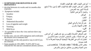 • SYMPTOMS FOR HEPATITIS B AND
HEPATITIS C
• develop between six weeks and six months after
exposure.
• Symptoms include:
1. Jaundice
2. Fatigue,
3. Nausea
4. Abdominal discomfort
5. Loss of appetite and weight
6. Vomiting
7. Mild fever.
• It is possible to have the virus and not show any
symptoms.
• In this case, you are still contagious and could pass
the disease on to someone else.
• Blood tests are the only positive way to tell if you
are infected.
• Some people (6-10% HBV, 75-85% HCV) are
infected for life and are considered chronic carriers.
•
‫الكبد‬ ‫التهاب‬ ‫أعراض‬
B
‫الكبد‬ ‫والتهاب‬
C
•
‫الكبد‬ ‫التهاب‬ ‫أعراض‬ ‫تتطور‬
B
‫الكبد‬ ‫التهاب‬
C
‫أسابيع‬ ‫ستة‬ ‫بين‬
‫إلىستة‬
‫التعرض‬ ‫بعد‬ ‫أشهر‬
.
•
‫التالية‬ ‫األعراض‬ ‫وتشمل‬
:
.1
‫اليرقان‬
.2
‫التعب‬
.3
‫الغثيان‬
.4
‫البطن‬ ‫في‬ ‫وألم‬ ‫الراحة‬ ‫عدم‬
.5
‫والوزن‬ ‫الشهية‬ ‫فقدان‬
.6
‫القيء‬
.7
‫الخفيفة‬ ‫الحمى‬
.
•
‫أعراض‬ ‫أي‬ ‫ظهور‬ ‫عدم‬ ‫مع‬ ‫بالفيروس‬ ‫اإلصابة‬ ‫الممكن‬ ‫فمن‬
.
•
‫لآلخرين‬ ‫معديا‬ ‫المصاب‬ ‫الشخص‬ ‫يكون‬ ، ‫الحالة‬ ‫هذه‬ ‫في‬
•
‫م‬ ‫لمعرفة‬ ‫الوحيدة‬ ‫اإليجابية‬ ‫الطريقة‬ ‫هي‬ ‫الدم‬ ‫اختبارات‬
‫إذا‬ ‫ا‬
‫مصابا‬ ‫كنت‬
.
•
‫الناس‬ ‫بعض‬
(
6
-
10
٪
HBV
،
75-85
٪
HCV)
‫مصابون‬
‫بالمرض‬ ‫مزمنين‬ ‫حاملين‬ ‫ويعتبرون‬ ‫الحياة‬ ‫مدى‬
 