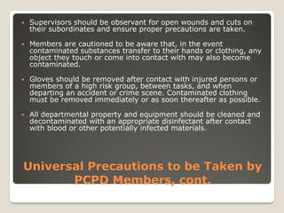 Universal Precautions to be Taken by
PCPD Members, cont.
 Supervisors should be observant for open wounds and cuts on
their subordinates and ensure proper precautions are taken.
 Members are cautioned to be aware that, in the event
contaminated substances transfer to their hands or clothing, any
object they touch or come into contact with may also become
contaminated.
 Gloves should be removed after contact with injured persons or
members of a high risk group, between tasks, and when
departing an accident or crime scene. Contaminated clothing
must be removed immediately or as soon thereafter as possible.
 All departmental property and equipment should be cleaned and
decontaminated with an appropriate disinfectant after contact
with blood or other potentially infected materials.
 