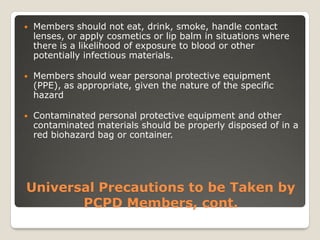 Universal Precautions to be Taken by
PCPD Members, cont.
 Members should not eat, drink, smoke, handle contact
lenses, or apply cosmetics or lip balm in situations where
there is a likelihood of exposure to blood or other
potentially infectious materials.
 Members should wear personal protective equipment
(PPE), as appropriate, given the nature of the specific
hazard
 Contaminated personal protective equipment and other
contaminated materials should be properly disposed of in a
red biohazard bag or container.
 