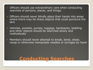 Conducting Searches
 Officers should use extraordinary care when conducting
searches of persons, places, and things.
 Officers should never blindly place their hands into areas
where there may be sharp objects that could puncture the
skin
 Vehicles, pockets, purses, luggage, backpacks, bedding
and other objects should be searched slowly and
methodically
 Members should never attempt to break, bend, shear,
recap or otherwise manipulate needles or syringes by hand
 