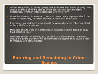 Entering and Remaining in Crime
Scenes
 Officer responding to crime scenes contaminated with blood or body fluids
should exercise extreme care to avoid contact with contaminated
substances, whether those substances are wet or dry
 Once the situation is assessed, personal protective equipment should be
worn, as necessary, to safely process or remain at the scene
 Eye protection and facemasks should be worn whenever collecting blood
or body fluids as evidence
 Members should wear eye protection in situations where blood or body
fluid splash is likely
 Members should not smoke, eat, or drink at a crime scene. Members
should be aware that they will contaminate all objects they touch if they
themselves are contaminated
 