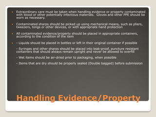 Handling Evidence/Property
 Extraordinary care must be taken when handling evidence or property contaminated
with blood or other potentially infectious materials. Gloves and other PPE should be
worn as necessary.
 Contaminated sharps should be picked up using mechanical means, such as pliers,
tweezers, tongs or other devices, or with appropriate hand protection
 All contaminated evidence/property should be placed in appropriate containers,
according to the condition of the item
 - Liquids should be placed in bottles or left in their original container if possible
- Syringes and other sharps should be placed into leak-proof, puncture resistant
containers that should always remain upright and never be allowed to overfill
- Wet items should be air-dried prior to packaging, when possible
- Items that are dry should be properly sealed (Double bagged) before submission
 