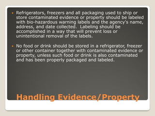 Handling Evidence/Property
 Refrigerators, freezers and all packaging used to ship or
store contaminated evidence or property should be labeled
with bio-hazardous warning labels and the agency's name,
address, and date collected. Labeling should be
accomplished in a way that will prevent loss or
unintentional removal of the labels.
 No food or drink should be stored in a refrigerator, freezer
or other container together with contaminated evidence or
property, unless such food or drink is also contaminated
and has been properly packaged and labeled.
 