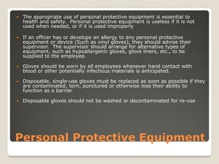 Personal Protective Equipment
 The appropriate use of personal protective equipment is essential to
health and safety. Personal protective equipment is useless if it is not
used when needed, or if it is used improperly
 If an officer has or develops an allergy to any personal protective
equipment or device (Such as vinyl gloves), they should advise their
supervisor. The supervisor should arrange for alternative types of
equipment, such as hypoallergenic gloves, glove liners, etc., to be
supplied to the employee.
 Gloves should be worn by all employees whenever hand contact with
blood or other potentially infectious materials is anticipated.
 Disposable, single-use gloves must be replaced as soon as possible if they
are contaminated, torn, punctured or otherwise lose their ability to
function as a barrier
 Disposable gloves should not be washed or decontaminated for re-use
 