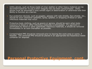 Personal Protective Equipment, cont.
 Utility gloves, such as those made of vinyl, leather or other heavy material can be
decontaminated for re-use if their integrity has not been compromised. Utility
gloves must be discarded if they exhibit signs of deterioration or otherwise lose their
ability to function as a barrier.
 Eye protection devices, such as goggles, glasses with side shields, face shields, etc.,
should be worn whenever splashes, spray, splatter, or dropping of blood or other
infectious materials may occur.
 Protective body clothing, such as gowns or aprons, should be worn when body
exposure to blood or other infectious materials is anticipated. If a garment is
penetrated by blood or other potentially infectious materials, it should be removed
immediately or as soon thereafter as possible.
 Contaminated PPE should be removed prior to leaving the work area or scene, if
feasible. The removed PPD should be placed in an appropriate bio-hazardous waste
container for disposal.
 
