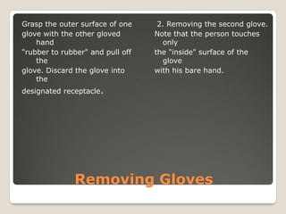 Removing Gloves
Grasp the outer surface of one
glove with the other gloved
hand
"rubber to rubber" and pull off
the
glove. Discard the glove into
the
designated receptacle.
2. Removing the second glove.
Note that the person touches
only
the "inside" surface of the
glove
with his bare hand.
 