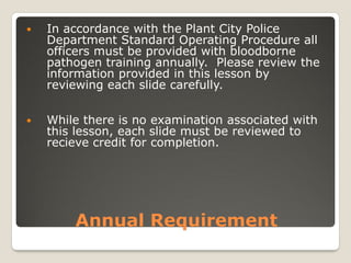 Annual Requirement
 In accordance with the Plant City Police
Department Standard Operating Procedure all
officers must be provided with bloodborne
pathogen training annually. Please review the
information provided in this lesson by
reviewing each slide carefully.
 While there is no examination associated with
this lesson, each slide must be reviewed to
recieve credit for completion.
 