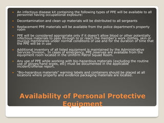 Availability of Personal Protective
Equipment
 An infectious disease kit containing the following types of PPE will be available to all
personnel having occupational exposure:
 Decontamination and clean up materials will be distributed to all sergeants
 Replacement PPE materials will be available from the police department's property
room
 PPE will be considered appropriate only if it doesn't allow blood or other potentially
infectious materials to pass through to or reach the member's work clothes, skin or
mucous membranes under normal conditions of use and for the duration of time that
the PPE will be in use
 Additional inventory of all listed equipment is maintained by the Administrative
Services Division. In cases of emergency, PPE reserves are available from the
equipment room located in the Uniform Patrol Squad Room.
 Any use of PPE while working with bio-hazardous materials (excluding the routine
use of gloves/hand wipes, etc) must be documented in the applicable
incident/offense report.
 "Bio-hazardous materials" warning labels and containers should be placed at all
locations where property and evidence packaging materials are located.
 