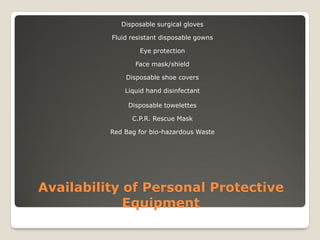 Availability of Personal Protective
Equipment
Disposable surgical gloves
Fluid resistant disposable gowns
Eye protection
Face mask/shield
Disposable shoe covers
Liquid hand disinfectant
Disposable towelettes
C.P.R. Rescue Mask
Red Bag for bio-hazardous Waste
 