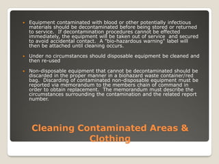 Cleaning Contaminated Areas &
Clothing
 Equipment contaminated with blood or other potentially infectious
materials should be decontaminated before being stored or returned
to service. If decontamination procedures cannot be effected
immediately, the equipment will be taken out of service and secured
to avoid accidental contact. A "bio-hazardous warning" label will
then be attached until cleaning occurs.
 Under no circumstances should disposable equipment be cleaned and
then re-used
 Non-disposable equipment that cannot be decontaminated should be
discarded in the proper manner in a biohazard waste container/red
bag. Discarding of contaminated non-disposable equipment must be
reported via memorandum to the members chain of command in
order to obtain replacement. The memorandum must describe the
circumstances surrounding the contamination and the related report
number.
 