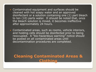 Cleaning Contaminated Areas &
Clothing
 Contaminated equipment and surfaces should be
cleaned with hot soapy water and an approved
disinfectant or a solution containing one (1) part bleach
to ten (10) parts water. It should be noted that, once
the bleach solution is mixed, it becomes ineffective
after approximately 24 hours.
 Contaminated areas, such as rooms, vehicle interiors,
and holding cells should be disinfected prior to being
reoccupied. A "bio-hazardous warning" notice should
be posted on all contaminated areas until
decontamination procedures are completed.
 