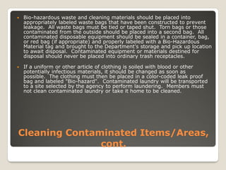 Cleaning Contaminated Items/Areas,
cont.
 Bio-hazardous waste and cleaning materials should be placed into
appropriately labeled waste bags that have been constructed to prevent
leakage. All waste bags must be tied or taped shut. Torn bags or those
contaminated from the outside should be placed into a second bag. All
contaminated disposable equipment should be sealed in a container, bag,
or red bag (if appropriate) and properly labeled with a Bio-Hazardous
Material tag and brought to the Department's storage and pick up location
to await disposal. Contaminated equipment or materials destined for
disposal should never be placed into ordinary trash receptacles.
 If a uniform or other article of clothing is soiled with blood or other
potentially infectious materials, it should be changed as soon as
possible. The clothing must then be placed in a color-coded leak proof
bag and labeled "Bio-hazard". Contaminated laundry will be transported
to a site selected by the agency to perform laundering. Members must
not clean contaminated laundry or take it home to be cleaned.
 