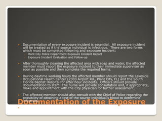 Documentation of the Exposure
 Documentation of every exposure incident is essential. All exposure incident
will be treated as if the source individual is infectious. There are two forms
which must be completed following and exposure incident:
◦ Plant City Police Department Exposure Incident Report
◦ Exposure Incident Evaluation and Follow-up
 After thoroughly cleaning the affected area with soap and water, the affected
member must report the exposure incident to their immediate supervisor as
soon as possible and then complete the required forms.
 During daytime working hours the affected member should report the Lakeside
Occupational Health Center (2303 Airport Rd., Plant City, FL) and the South
Florida Baptist Hospital for after hour incidents. Officers should provide
documentation to staff. The nurse will provide consultation and, if appropriate,
make and appointment with the City physician for further assessment.
 The affected member should also consult with the Chief of Police regarding the
possibility of obtaining a test of the source individual's blood to determine
infectivity.
 The affected member's supervisors will assist in the completion of all necessary
documentation and decontamination efforts, if needed.
 