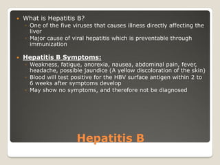 Hepatitis B
 What is Hepatitis B?
◦ One of the five viruses that causes illness directly affecting the
liver
◦ Major cause of viral hepatitis which is preventable through
immunization
 Hepatitis B Symptoms:
◦ Weakness, fatigue, anorexia, nausea, abdominal pain, fever,
headache, possible jaundice (A yellow discoloration of the skin)
◦ Blood will test positive for the HBV surface antigen within 2 to
6 weeks after symptoms develop
◦ May show no symptoms, and therefore not be diagnosed
 