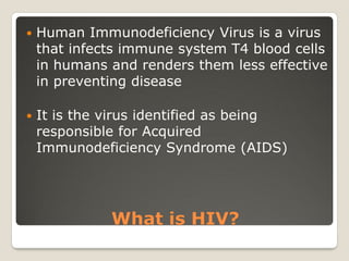 What is HIV?
 Human Immunodeficiency Virus is a virus
that infects immune system T4 blood cells
in humans and renders them less effective
in preventing disease
 It is the virus identified as being
responsible for Acquired
Immunodeficiency Syndrome (AIDS)
 