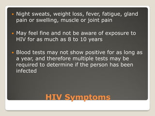 HIV Symptoms
 Night sweats, weight loss, fever, fatigue, gland
pain or swelling, muscle or joint pain
 May feel fine and not be aware of exposure to
HIV for as much as 8 to 10 years
 Blood tests may not show positive for as long as
a year, and therefore multiple tests may be
required to determine if the person has been
infected
 