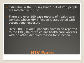 HIV Facts
 Estimates in the US say that 1 out of 250 people
are infected with HIV
 There are over 100 case reports of health care
workers whose HIV infection is associated with
occupational exposure
 Over 200,000 AIDS patients have been reported
to the CDC, 84 of which are health care workers
with no other identified reason for infection
 