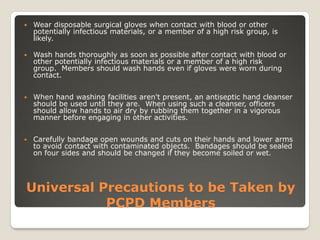 Universal Precautions to be Taken by
PCPD Members
 Wear disposable surgical gloves when contact with blood or other
potentially infectious materials, or a member of a high risk group, is
likely.
 Wash hands thoroughly as soon as possible after contact with blood or
other potentially infectious materials or a member of a high risk
group. Members should wash hands even if gloves were worn during
contact.
 When hand washing facilities aren't present, an antiseptic hand cleanser
should be used until they are. When using such a cleanser, officers
should allow hands to air dry by rubbing them together in a vigorous
manner before engaging in other activities.
 Carefully bandage open wounds and cuts on their hands and lower arms
to avoid contact with contaminated objects. Bandages should be sealed
on four sides and should be changed if they become soiled or wet.
 
