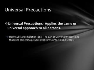 Universal Precautions

Universal Precautions- Applies the same or
 universal approach to all persons.

  Body Substance Isolation (BSI)- The part of Universal Precautions
   that uses barriers to prevent exposure to infectious diseases.
 