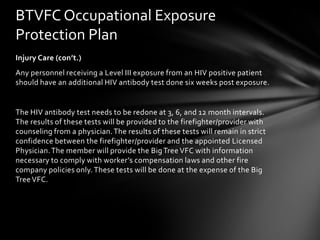 BTVFC Occupational Exposure
Protection Plan
Injury Care (con’t.)
Any personnel receiving a Level III exposure from an HIV positive patient
should have an additional HIV antibody test done six weeks post exposure.


The HIV antibody test needs to be redone at 3, 6, and 12 month intervals.
The results of these tests will be provided to the firefighter/provider with
counseling from a physician. The results of these tests will remain in strict
confidence between the firefighter/provider and the appointed Licensed
Physician. The member will provide the Big Tree VFC with information
necessary to comply with worker’s compensation laws and other fire
company policies only. These tests will be done at the expense of the Big
Tree VFC.
 