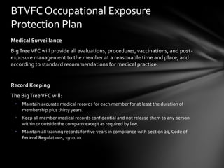 BTVFC Occupational Exposure
Protection Plan
Medical Surveillance
Big Tree VFC will provide all evaluations, procedures, vaccinations, and post-
exposure management to the member at a reasonable time and place, and
according to standard recommendations for medical practice.


Record Keeping
The Big Tree VFC will:
 •   Maintain accurate medical records for each member for at least the duration of
     membership plus thirty years.
 •   Keep all member medical records confidential and not release them to any person
     within or outside the company except as required by law.
 •   Maintain all training records for five years in compliance with Section 29, Code of
     Federal Regulations, 1910.20
 